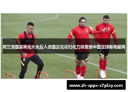 阿兰洛国富蒋光太先后入选国足见证归化力量重塑中国足球新希望再 阿兰洛国富蒋光太先后入选国足见证归化力量重塑中国足球新希望再