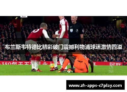 布兰斯韦特德比精彩破门震撼利物浦球迷激情四溢 布兰斯韦特德比精彩破门震撼利物浦球迷激情四溢